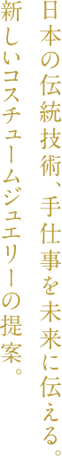 日本の伝統技術、手仕事を未来に伝える。新しいコスチュームジュエリーの提案