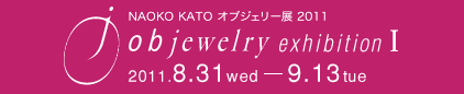 NAOKO KATO オブジェリー展2011　objewelry exhibition ⅟　2011.8.31 wed - 9.13 tue