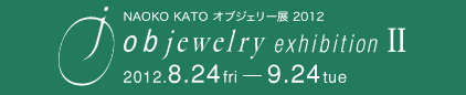 NAOKO KATO オブジェリー展2012　objewelry exhibition Ⅰ　2012.8.24 fri - 9.24 tue