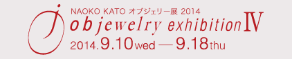 NAOKO KATO オブジェリー展2014　objewelry exhibition Ⅳ　2014.9.10 wed - 9.18 thu