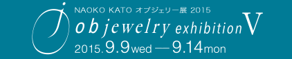 NAOKO KATO オブジェリー展2015　objewelry exhibition Ⅴ　2015.9.9 wed - 9.14 mon