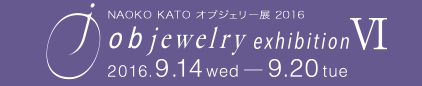 NAOKO KATO オブジェリー展2016　objewelry exhibition Ⅵ　2016.9.14 wed - 9.20 tue